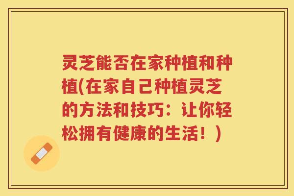 灵芝能否在家种植和种植(在家自己种植灵芝的方法和技巧：让你轻松拥有健康的生活！)