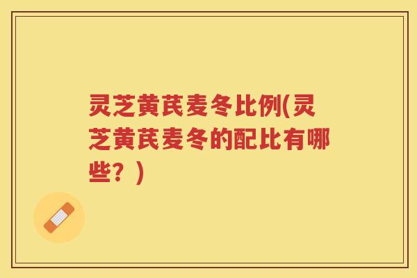 灵芝黄芪麦冬比例(灵芝黄芪麦冬的配比有哪些？)