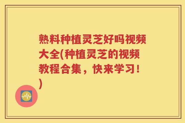 熟料种植灵芝好吗视频大全(种植灵芝的视频教程合集，快来学习！)