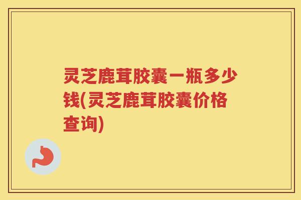 灵芝鹿茸胶囊一瓶多少钱(灵芝鹿茸胶囊价格查询)