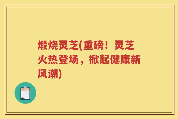 煅烧灵芝(重磅!灵芝火热登场,掀起健康新风潮) 煅烧灵芝(重磅!灵芝火热登场,掀起健康新风潮)