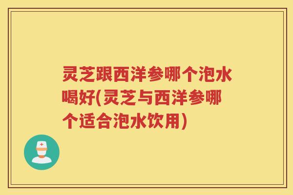 灵芝跟西洋参哪个泡水喝好(灵芝与西洋参哪个适合泡水饮用)