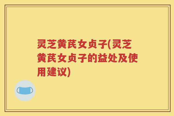 灵芝黄芪女贞子(灵芝黄芪女贞子的益处及使用建议)