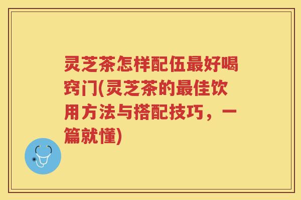 灵芝茶怎样配伍好喝窍门(灵芝茶的佳饮用方法与搭配技巧，一篇就懂)