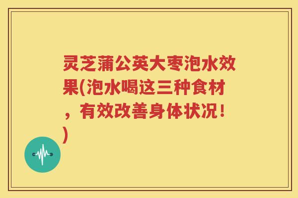 灵芝蒲公英大枣泡水效果(泡水喝这三种食材，有效改善身体状况！)