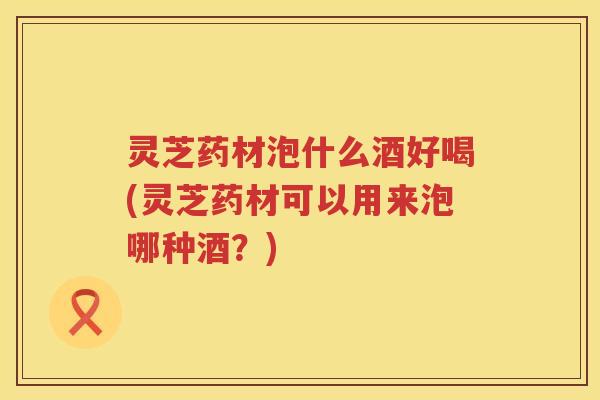 灵芝药材泡什么酒好喝(灵芝药材可以用来泡哪种酒?) 灵芝药材泡什么酒好喝(灵芝药材可以用来泡哪种酒?)