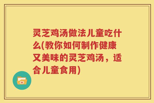 灵芝鸡汤做法儿童吃什么(教你如何制作健康又美味的灵芝鸡汤，适合儿童食用)