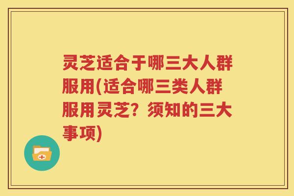 灵芝适合于哪三大人群服用(适合哪三类人群服用灵芝？须知的三大事项)