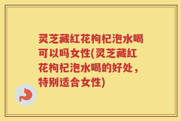 灵芝藏红花枸杞泡水喝可以吗女性(灵芝藏红花枸杞泡水喝的好处，特别适合女性)