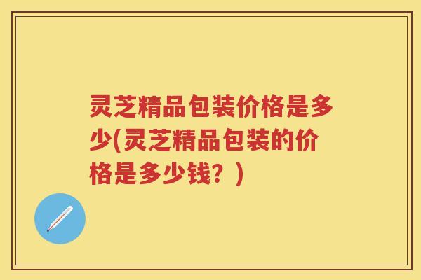 灵芝精品包装价格是多少(灵芝精品包装的价格是多少钱？)