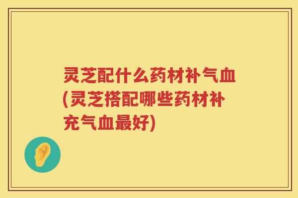 灵芝配什么药材补气血(灵芝搭配哪些药材补充气血最好)