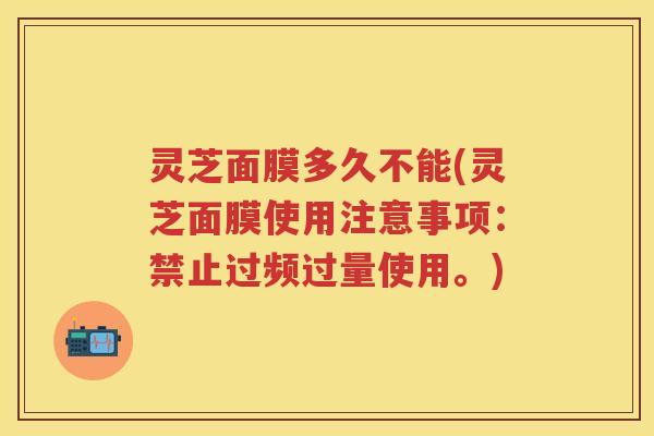 灵芝面膜多久不能(灵芝面膜使用注意事项：禁止过频过量使用。)