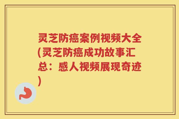 灵芝防癌案例视频大全(灵芝防癌成功故事汇总：感人视频展现奇迹)