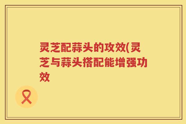 灵芝配蒜头的攻效(灵芝与蒜头搭配能增强功效