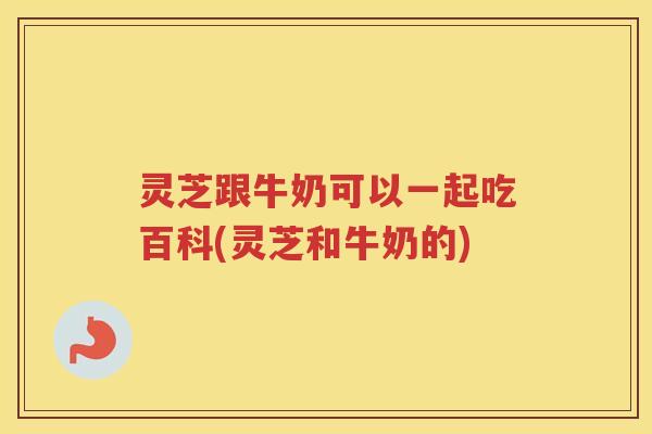 灵芝跟牛奶可以一起吃百科(灵芝和牛奶的)