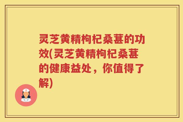 灵芝黄精枸杞桑葚的功效(灵芝黄精枸杞桑葚的健康益处，你值得了解)