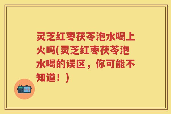 灵芝红枣茯苓泡水喝上火吗(灵芝红枣茯苓泡水喝的误区,你可能不知道!)