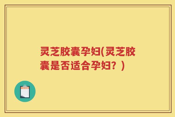 灵芝胶囊孕妇(灵芝胶囊是否适合孕妇?) 灵芝胶囊孕妇(灵芝胶囊是否适合孕妇?)
