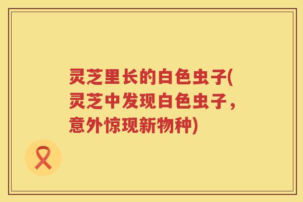 灵芝里长的白色虫子(灵芝中发现白色虫子，意外惊现新物种)