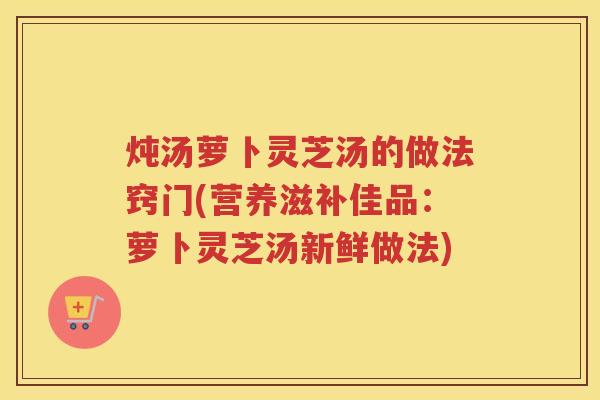 炖汤萝卜灵芝汤的做法窍门(营养滋补佳品：萝卜灵芝汤新鲜做法)