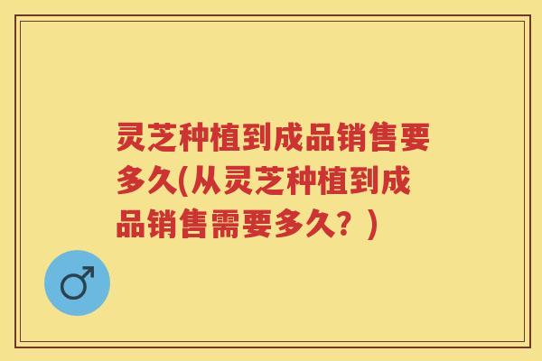 灵芝种植到成品销售要多久(从灵芝种植到成品销售需要多久？)