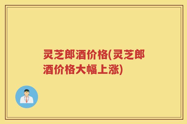 灵芝郎酒价格(灵芝郎酒价格大幅上涨)