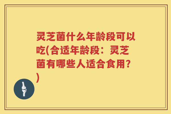 灵芝菌什么年龄段可以吃(合适年龄段：灵芝菌有哪些人适合食用？)