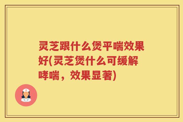 灵芝跟什么煲平喘效果好(灵芝煲什么可缓解哮喘，效果显著)