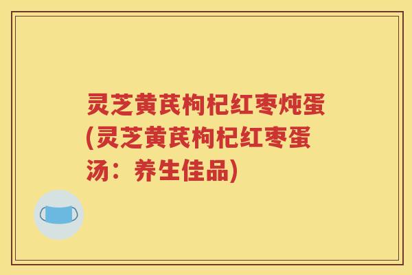 灵芝黄芪枸杞红枣炖蛋(灵芝黄芪枸杞红枣蛋汤：养生佳品)