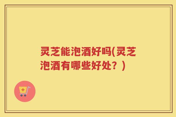 灵芝能泡酒好吗(灵芝泡酒有哪些好处？)