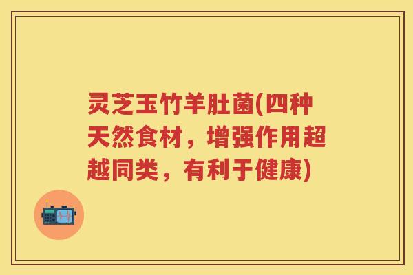 灵芝玉竹羊肚菌(四种天然食材，增强作用超越同类，有利于健康)