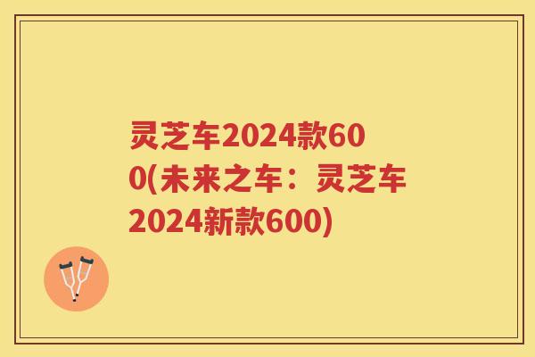 灵芝车2024款600(未来之车：灵芝车2024新款600)