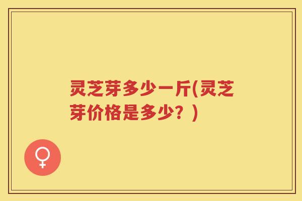 灵芝芽多少一斤(灵芝芽价格是多少？)