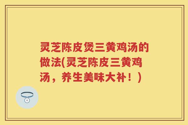 灵芝陈皮煲三黄鸡汤的做法(灵芝陈皮三黄鸡汤,养生美味大补!) 灵芝陈皮煲三黄鸡汤的做法(灵芝陈皮三黄鸡汤,养生美味大补!)