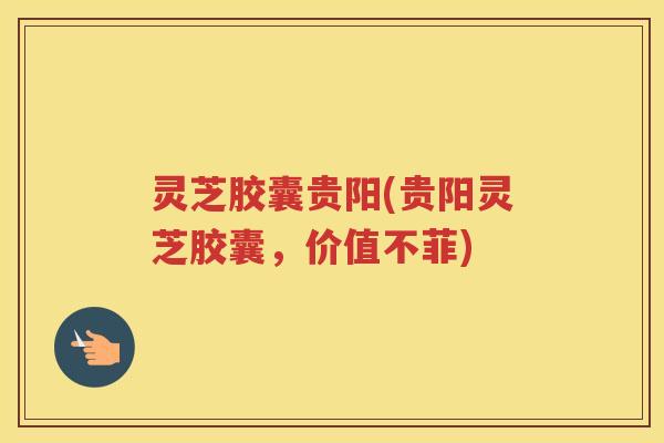 灵芝胶囊贵阳(贵阳灵芝胶囊，价值不菲)