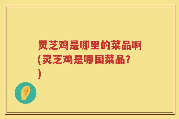 灵芝鸡是哪里的菜品啊(灵芝鸡是哪国菜品？)