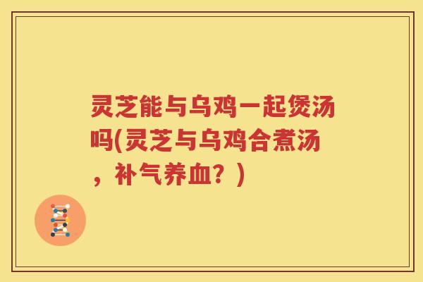 灵芝能与乌鸡一起煲汤吗(灵芝与乌鸡合煮汤，补气养血？)