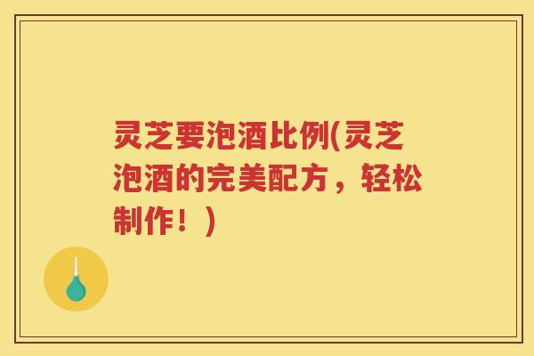 灵芝要泡酒比例(灵芝泡酒的完美配方，轻松制作！)