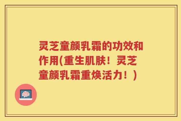 灵芝童颜乳霜的功效和作用(重生肌肤！灵芝童颜乳霜重焕活力！)