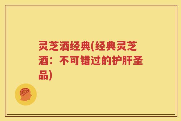 灵芝酒经典(经典灵芝酒：不可错过的护肝圣品)