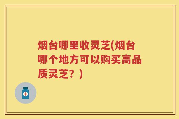 烟台哪里收灵芝(烟台哪个地方可以购买高品质灵芝？)