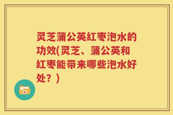 灵芝蒲公英红枣泡水的功效(灵芝、蒲公英和红枣能带来哪些泡水好处？)
