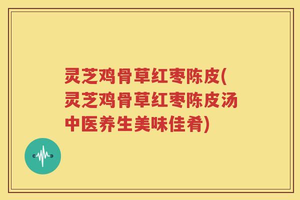 灵芝鸡骨草红枣陈皮(灵芝鸡骨草红枣陈皮汤中医养生美味佳肴)