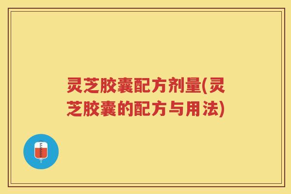 灵芝胶囊配方剂量(灵芝胶囊的配方与用法)