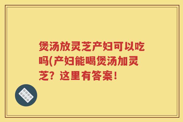 煲汤放灵芝产妇可以吃吗(产妇能喝煲汤加灵芝？这里有答案！