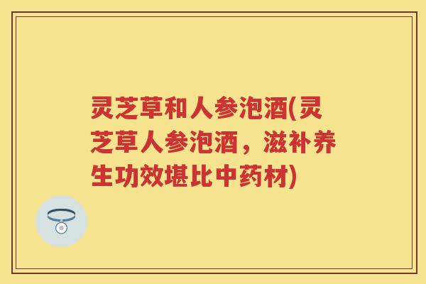 灵芝草和人参泡酒(灵芝草人参泡酒，滋补养生功效堪比中药材)