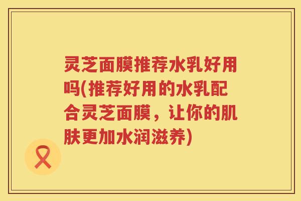 灵芝面膜推荐水乳好用吗(推荐好用的水乳配合灵芝面膜，让你的肌肤更加水润滋养)