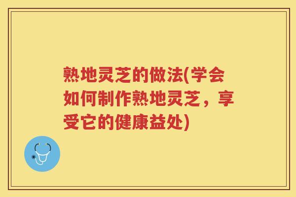熟地灵芝的做法(学会如何制作熟地灵芝，享受它的健康益处)