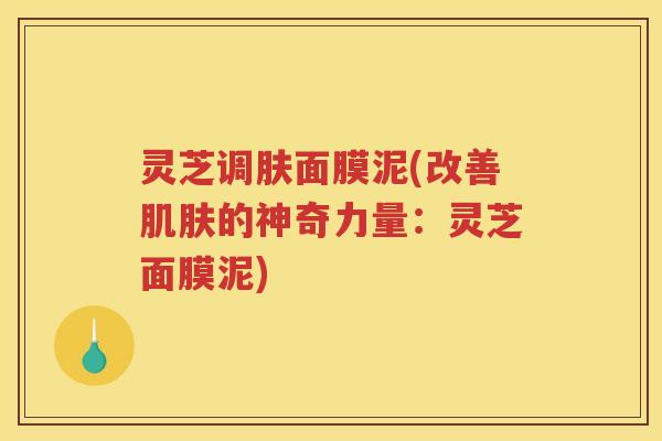 灵芝调肤面膜泥(改善肌肤的神奇力量：灵芝面膜泥)