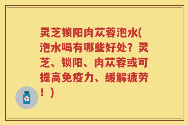 灵芝锁阳肉苁蓉泡水(泡水喝有哪些好处?灵芝、锁阳、肉苁蓉或可提高免疫力、缓解疲劳!) 灵芝锁阳肉苁蓉泡水(泡水喝有哪些好处?灵芝、锁阳、肉苁蓉或可提高免疫力、缓解疲劳!)